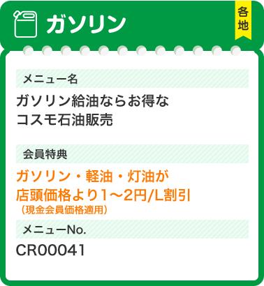 ガソリン 各地 ガソリンガソリン給油ならお得なコスモ石油販売会員特典ガソリン・軽油・灯油が店頭価格より1～2円/L割引（現金会員価格適用）メニューNo.CR00041