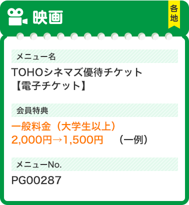映画 各地 メニュー名 TOHOシネマズ優待チケット【電子チケット】 会員特典 一般料金（大学生以上）2,000円→1,500円（一例） メニューNo. PG00287