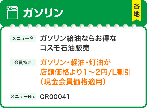ガソリン 各地 ガソリンガソリン給油ならお得なコスモ石油販売会員特典ガソリン・軽油・灯油が店頭価格より1～2円/L割引（現金会員価格適用）メニューNo.CR00041