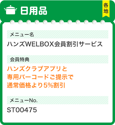 日用品 各地 メニュー名 ハンズWELBOX会員割引サービス 会員特典 ハンズクラブアプリと専用バーコードご提示で通常価格より5%割引 メニューNo. ST00475