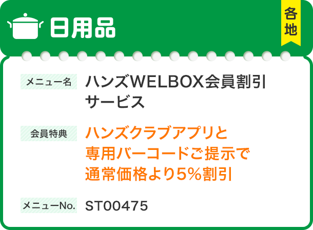 日用品 各地 メニュー名 ハンズWELBOX会員割引サービス 会員特典 ハンズクラブアプリと専用バーコードご提示で通常価格より5%割引 メニューNo. ST00475