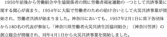 1950年前後から労働組合や生協関係者の間に労働者福祉運動の一つとして共済事業に関する関心が高まり、1954年に大阪で労働者のための助け合いとして火災共済事業が開始され、労働者共済が始まりました。神奈川においても、1957年2月1日に県下各団体から180名の代表が参加し「神奈川県労働者火災共済生活協同組合」（神奈川労済）の創立総会が開催され、同年4月1日から火災共済事業を開始しました。