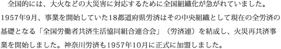 全国的には、大火などの大災害に対応するために全国組織化が急がれていました。1957年9月、事業を開始していた18都道府県労済はその中央組織として現在の全労済の基礎となる「全国労働者共済生活協同組合連合会」（労済連）を結成し、火災再共済事業を開始しました。神奈川労済も1957年10月に正式に加盟しました。
