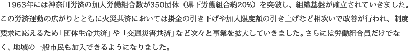 1963年には神奈川労済の加入労働組合数が350団体（県下労働組合約20%）を突破し、組織基盤が確立されていきました。この労済運動の広がりとともに火災共済においては掛金の引き下げや加入限度額の引き上げなど相次いで改善が行われ、制度要求に応えるため「団体生命共済」や「交通災害共済」など次々と事業を拡大していきました。さらには労働組合員だけでなく、地域の一般市民も加入できるようになりました。