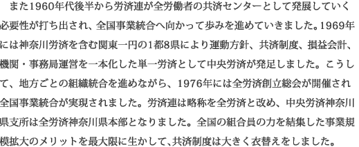 また1960年代後半から労済連が全労働者の共済センターとして発展していく必要性が打ち出され、全国事業統合へ向かって歩みを進めていきました。1969年には神奈川労済を含む関東一円の1都8県により運動方針、共済制度、損益会計、機関・事務局運営を一本化した単一労済として中央労済が発足しました。こうして、地方ごとの組織統合を進めながら、1976年には全労済創立総会が開催され全国事業統合が実現されました。労済連は略称を全労済と改め、中央労済神奈川県支所は全労済神奈川県本部となりました。全国の組合員の力を結集した事業規模拡大のメリットを最大限に生かして、共済制度は大きく衣替えをしました。