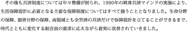その後も共済制度については年々整備が図られ、1990年の終身共済マインドの実施により、生活保障設計に必要となる主要な保障制度についてはすべて揃うこととなりました。生命分野の保障、損害分野の保障、両領域とも全労済の共済だけで保障設計を立てることができるまで、時代とともに変化する組合員の要求に応えながら着実に改善されていきました。