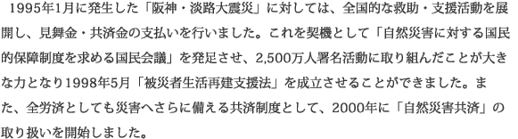  1995年1月に発生した「阪神・淡路大震災」に対しては、全国的な救助・支援活動を展開し、見舞金・共済金の支払いを行いました。これを契機として「自然災害に対する国民的保障制度を求める国民会議」を発足させ、2,500万人署名活動に取り組んだことが大きな力となり1998年5月「被災者生活再建支援法」を成立させることができました。また、全労済としても災害へさらに備える共済制度として、2000年に「自然災害共済」の取り扱いを開始しました。