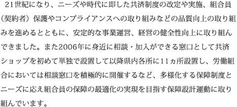 21世紀になり、ニーズや時代に即した共済制度の改定や実施、組合員 （契約者）保護やコンプライアンスへの取り組みなどの品質向上の取り組みを進めるとともに、安定的な事業運営、経営の健全性向上に取り組んできました。また2006年に身近に相談・加入ができる窓口として共済ショップを初めて単独で設置して以降県内各所に11ヵ所設置し、労働組合においては相談窓口を積極的に開催するなど、多様化する保障制度とニーズに応え組合員の保障の最適化の実現を目指す保障設計運動に取り組んでいます。