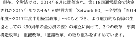 現在、全労済では、2014年8月に開催され、第118回通常総会で決定された2017年までの4ヵ年の経営方針「Zetwork-60」～全労済「2014年度～2017年度中期経営政策」～にもとづき、より魅力的な保障の生協としての〈60周年の全労済の姿〉の確立に向けて、3つの改革「事業構造改革」「組織改革」「意識改革」の取り組みをすすめています。