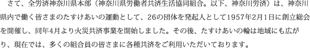 さて、全労済神奈川県本部（神奈川県労働者共済生活協同組合。以下、神奈川労済）は、神奈川県内で働く皆さまのたすけあいの運動として、26の団体を発起人として1957年2月1日に創立総会を開催し、同年4月より火災共済事業を開始しました。その後、たすけあいの輪は地域にも広がり、現在では、多くの組合員の皆さまに各種共済をご利用いただいております。