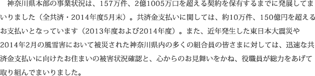 神奈川県本部の事業状況は、157万件、2億1005万口を超える契約を保有するまでに発展してまいりました（全共済・2014年度5月末）。共済金支払いに関しては、約10万件、150億円を超えるお支払いとなっています（2013年度および2014年度）。また、近年発生した東日本大震災や2014年2月の風雪害において被災された神奈川県内の多くの組合員の皆さまに対しては、迅速な共済金支払いに向けたお住まいの被害状況確認と、心からのお見舞いをかね、役職員が総力をあげて取り組んでまいりました。
