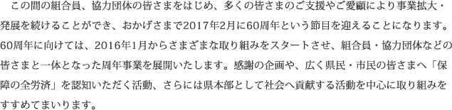 この間の組合員、協力団体の皆さまをはじめ、多くの皆さまのご支援やご愛顧により事業拡大・発展を続けることができ、おかげさまで2017年2月に60周年という節目を迎えることになります。60周年に向けては、2016年1月からさまざまな取り組みをスタートさせ、組合員・協力団体などの皆さまと一体となった周年事業を展開いたします。感謝の企画や、広く県民・市民の皆さまへ「保障の全労済」を認知いただく活動、さらには県本部として社会へ貢献する活動を中心に取り組みをすすめてまいります。