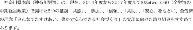神奈川県本部（神奈川労済）は、現在、2014年度から2017年度までのZetwork-60（全労済の中期経営政策）で掲げた5つの基調「共感」、「参加」、「信頼」、「共助」、「安心」をもとに、全労済の理念「みんなでたすけあい、豊かで安心できる社会づくり」の実現に向けた取り組みをすすめております。