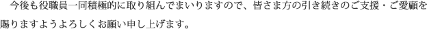 今後も役職員一同積極的に取り組んでまいりますので、皆さま方の引き続きのご支援・ご愛顧を賜りますようよろしくお願い申し上げます。