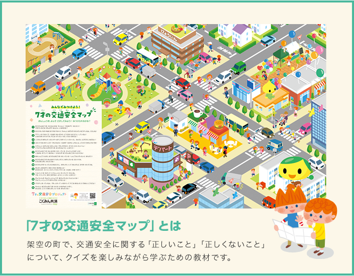 「7才の交通安全マップ」とは 架空の町で、交通安全に関する「正しいこと」「正しくないこと」 について、クイズを楽しみながら学ぶための教材です。 