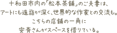 十和田市内の「松本茶舗」のご夫妻は、アートにも造詣が深く、世界的な作家との交流も。こちらの店舗の一角に安斉さんがスペースを借りている。