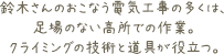 鈴木さんのおこなう電気工事の多くは、足場のない高所での作業。クライミングの技術と道具が役立つ。