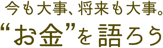 今も大事、将来も大事。“お金”を語ろう