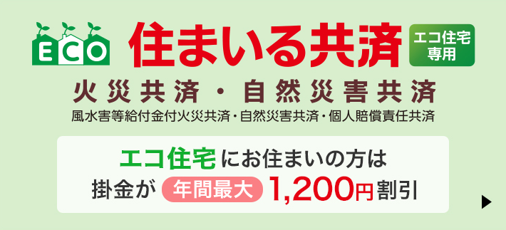 住まいる共済エコ住宅専用 火災共済・自然災害共済 エコ住宅にお住まいの方へ掛金が年間最大1,200円割引　詳しくはこちら