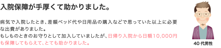 入院保障が手厚くて助かりました。 病気で入院したとき、差額ベッド代や日用品の購入などで思っていた以上に必要な出費がありました。もしものときのお守りとして加入していましたが、日帰り入院から日額10,000円も保障してもらえて、とても助かりました。