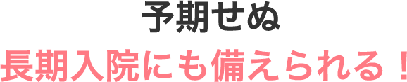 予期せぬ長期入院にも備えられる！