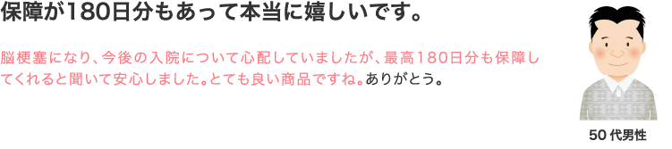 安心が180日分続く保障に入れて本当に嬉しいです。脳梗塞になり、今後の入院について心配していましたが、最高180日分も保障してくれると聞いて安心しました。とても良い商品ですね。ありがとう。