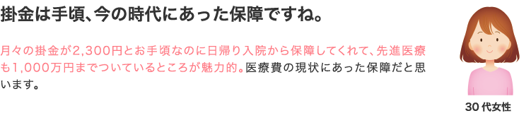 掛金は手頃、今の時代にあった保障ですね。 月々の掛金が2,300円とお手頃なのに日帰り入院から保障してくれて、先進医療も1,000万円まで付いているところが魅力的。医療費の現状に合った保障だと思います。