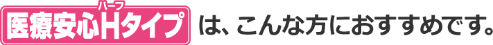 医療安心Hタイプは、こんな方におすすめです。