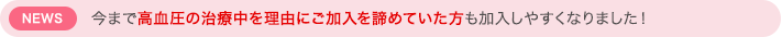 NEWS　今まで高血圧の治療中を理由にご加入を諦めていた方も加入しやすくなりました！