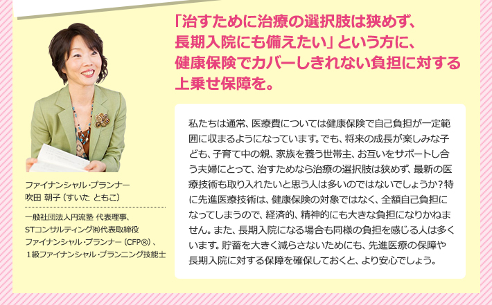 「治すために治療の選択肢は狭めず、長期入院にも備えたい」という方に、健康保険でカバーしきれない負担に対する上乗せ保障を。