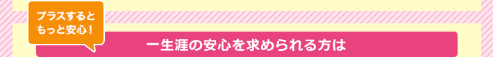プラスするともっと安心！一生涯の安心を求められる方は