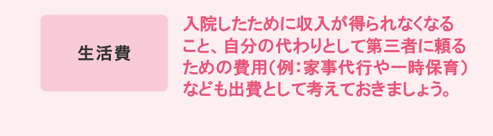 生活費 入院したために収入が得られなくなること、自分の代わりとして第三者に頼るための費用（例：家事代行や一時保育）なども出費として考えておきましょう。