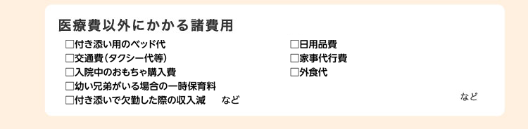 医療費以外にかかる諸費用　付き添い用のベッド代・日用品費・交通費（タクシー代等）・家事代行費・入院中のおもちゃ購入費・外食代・幼い兄弟がいる場合の一時保育料・付き添いで仕事を欠勤した際の収入減 など