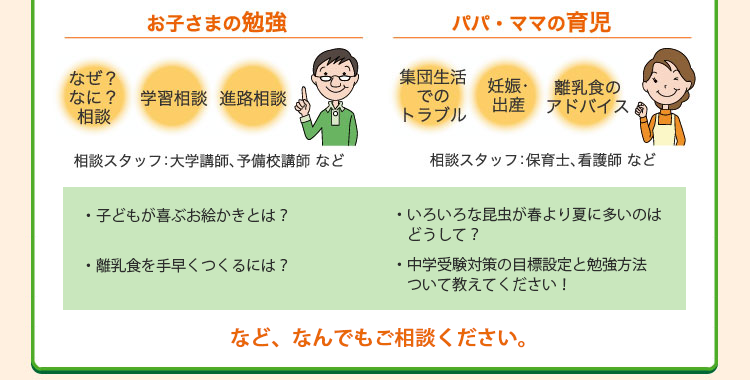 お子さまの勉強（なぜ？なに？相談、学習相談、進路相談など）は大学講師、予備校講師などが対応します。パパ・ママの育児に関するお悩みには（集団生活でのトラブル、妊娠・出産、離乳食のアドバイスなど）保育士、看護師などが対応します。ぜひご相談ください。