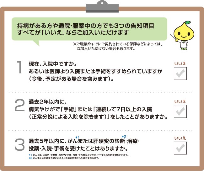 持病がある方や通院・服薬中の方でも3つの告知項目すべてが「いいえ」ならご加入いただけます ※ご職業やすでにご契約されている保障などによっては、ご加入いただけない場合もあります。1 現在、入院中ですか。あるいは医師より入院または手術をすすめられていますか（今後、予定がある場合を含みます）。2 過去2年以内に、病気やけがで「手術」または「連続して7日以上の入院（正常分娩による入院を除きます）」をしたことがありますか。3 過去5年以内に、がん＊1または肝硬変の診断＊2・治療・投薬・入院・手術を受けたことはありますか。 ＊1 がんとは、白血病・骨髄腫・悪性リンパ腫・肉腫・骨肉腫などを含む、すべての悪性新生物をいいます。 ＊2 がんまたは肝硬変の疑いがあると医師に指摘された場合を含みます。