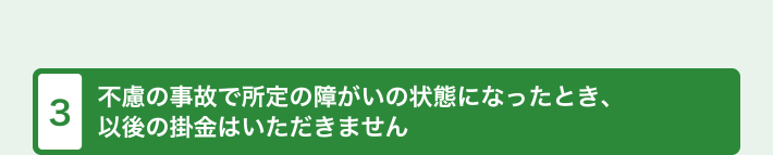 不慮の事故で所定の障がいの状態になったとき、 以後の掛金はいただきません