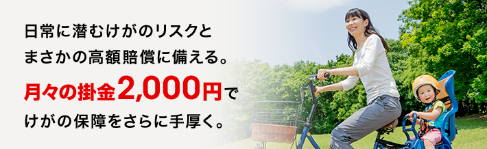日常に潜むけがのリスクとまさかの高額賠償に備える。月々の掛金2,000円でけがの保障をさらに手厚く。