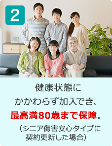 健康状態にかかわらず加入でき、最高満80歳まで保障。（シニア傷害安心タイプに契約更新した場合）