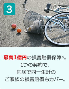 最高1億円の損害賠償保障※。1つの契約で、同居で同一生計のご家族の損害賠償もカバー。
