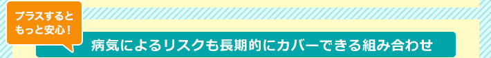 プラスするともっと安心！病気によるリスクも長期的にカバーできる組み合わせ