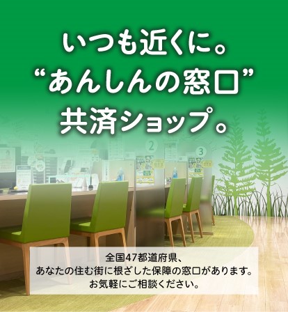 いつも近くに。"あんしんの窓口"共済ショップ。