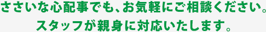 ささいな心配事でも、お気軽にご相談ください。スタッフが親身に対応いたします。
