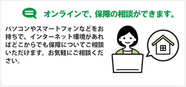 オンラインで、保障の相談ができます。パソコンやスマートフォンなどをお持ちで、インターネット環境があればどこからでも保障についてご相談いただけます。お気軽にご相談ください。