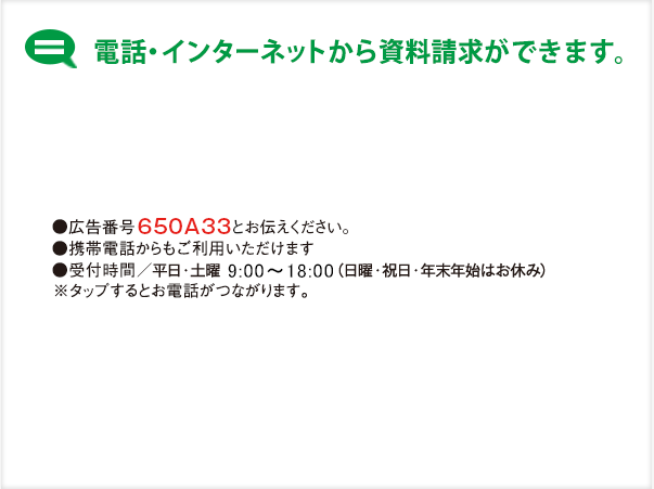 インターネット・お電話から資料請求ができます。・広告番号 650A33とお伝えください。・携帯電話からもご利用いただけます。 ・受付時間/平日・土曜 9：00〜18：00 （日曜・祝日・年末年始はお休み）※タップすると電話につながります。