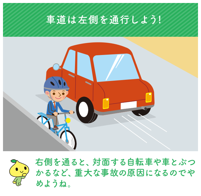 車道は左側を通行しよう! 右側を通ると、対面する自転車や車とぶつかるなど、重大な事故の原因になるのでやめようね。