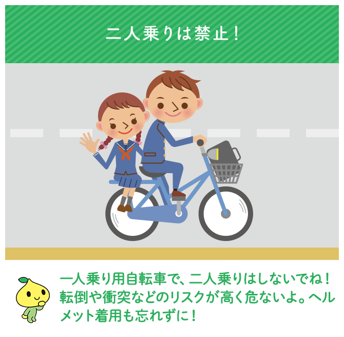 二人乗りは禁止！一人乗り用自転車で、二人乗りはしないでね！転倒や衝突などのリスクが高く危ないよ。ヘルメット着用も忘れずに！
