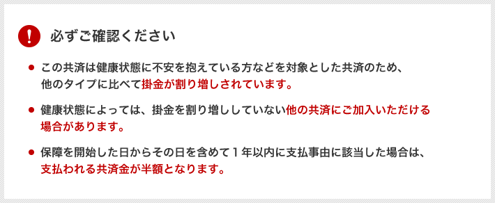 必ずご確認ください。この共済は健康状態に不安を抱えている方などを対象とした共済のため、当会の他のタイプに比べて掛金が割り増しされています。健康状態によっては、掛金を割り増ししていない他の共済にご加入いただける場合があります。保障を開始した日からその日を含めて1年以内に支払事由に該当した場合は、支払われる共済金が半額となります。