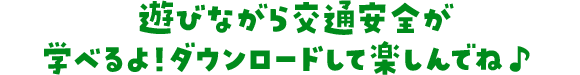 遊びながら交通安全が学べるよ！ダウンロードして楽しんでね♪