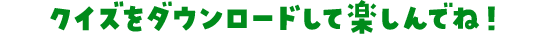 クイズをダウンロードして楽しんでね！