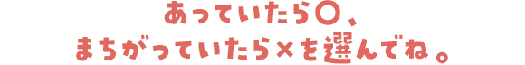 あっていたら○、まちがっていたら✗を選んでね。